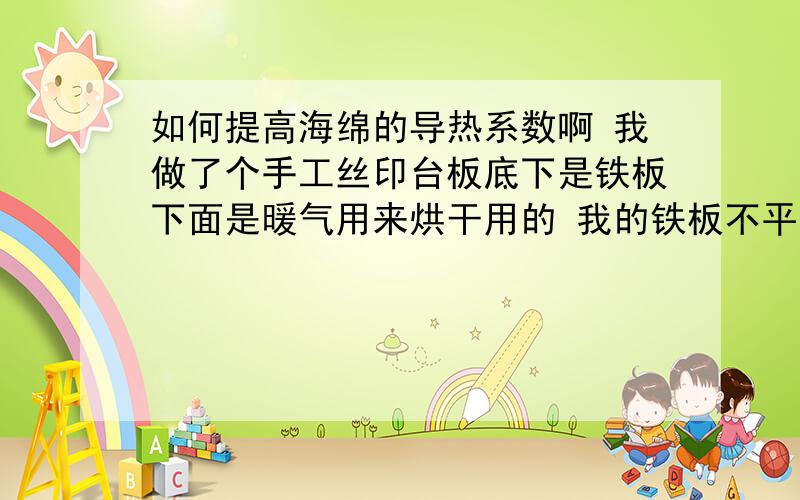 如何提高海绵的导热系数啊 我做了个手工丝印台板底下是铁板下面是暖气用来烘干用的 我的铁板不平 我想铺上海绵找下平可是海绵导热系数太低 铁板印的东西不容易干 谁能给个好的办法