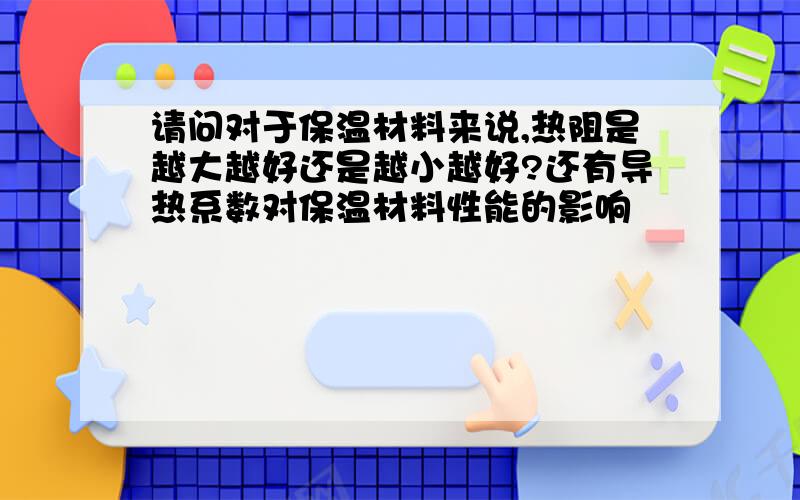 请问对于保温材料来说,热阻是越大越好还是越小越好?还有导热系数对保温材料性能的影响