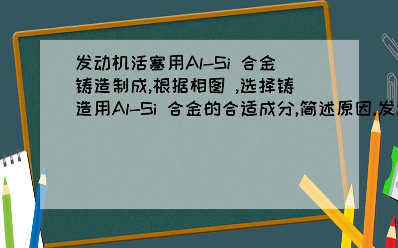 发动机活塞用Al-Si 合金铸造制成,根据相图 ,选择铸造用Al-Si 合金的合适成分,简述原因.发动机活塞用Al-Si 合金铸造制成，根据相图 ，选择铸造用Al-Si 合金的合适成分，简述原因。