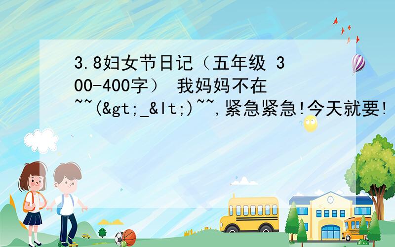 3.8妇女节日记（五年级 300-400字） 我妈妈不在~~(>_<)~~,紧急紧急!今天就要!（限时1小时）