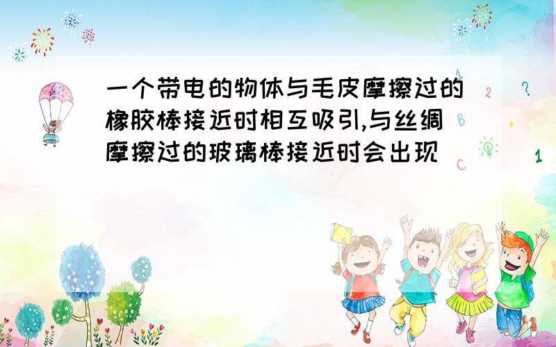 一个带电的物体与毛皮摩擦过的橡胶棒接近时相互吸引,与丝绸摩擦过的玻璃棒接近时会出现