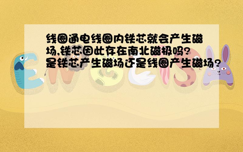 线圈通电线圈内铁芯就会产生磁场,铁芯因此存在南北磁极吗?是铁芯产生磁场还是线圈产生磁场?