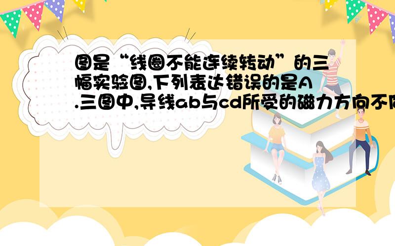 图是“线圈不能连续转动”的三幅实验图,下列表达错误的是A.三图中,导线ab与cd所受的磁力方向不同B.乙图中,线圈能够连续往下转动变成丙图所示,是由于惯性C.如果通电时间较长,线圈abcd最终