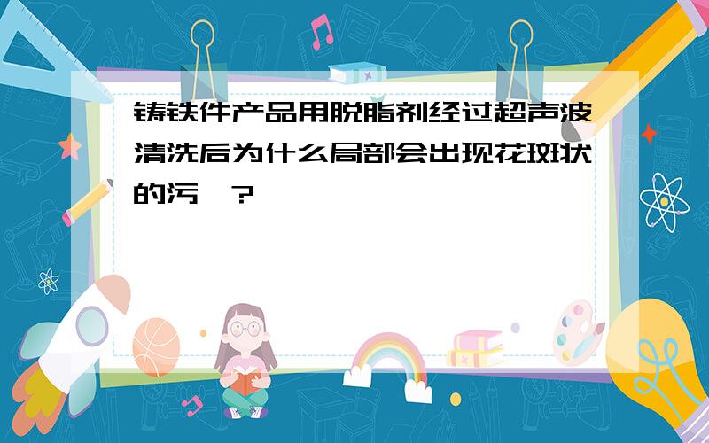 铸铁件产品用脱脂剂经过超声波清洗后为什么局部会出现花斑状的污渍?