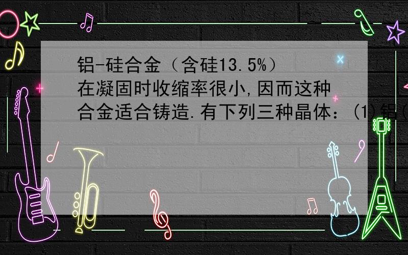 铝-硅合金（含硅13.5%）在凝固时收缩率很小,因而这种合金适合铸造.有下列三种晶体：(1)铝(2)硅(3)铝-硅合金.它们的熔点由低到高的顺序是（）?A.321B.123C.312D.213为什么?不是A?那是不是应该选C