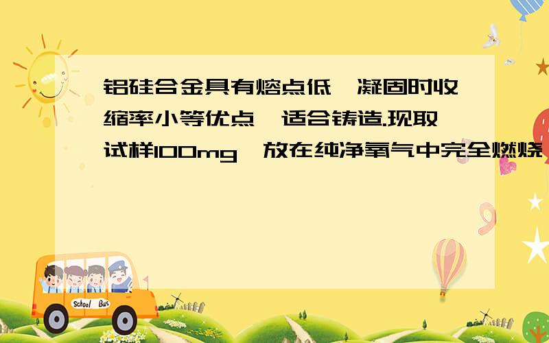 铝硅合金具有熔点低、凝固时收缩率小等优点,适合铸造.现取试样100mg,放在纯净氧气中完全燃烧,燃烧后的铝硅合金具有熔点低、凝固时收缩率小等优点，适合铸造。现取试样100mg，放在纯净