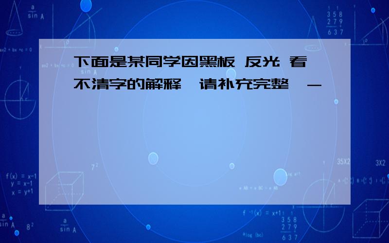 下面是某同学因黑板 反光 看不清字的解释,请补充完整,-