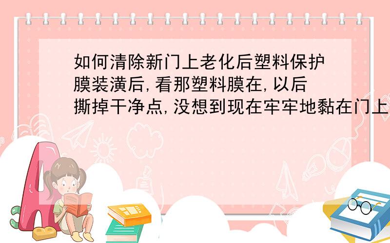 如何清除新门上老化后塑料保护膜装潢后,看那塑料膜在,以后撕掉干净点,没想到现在牢牢地黏在门上了,弄不掉,（不要刮伤）.已经过去好几个月了.想过年之前弄掉 哭 5555