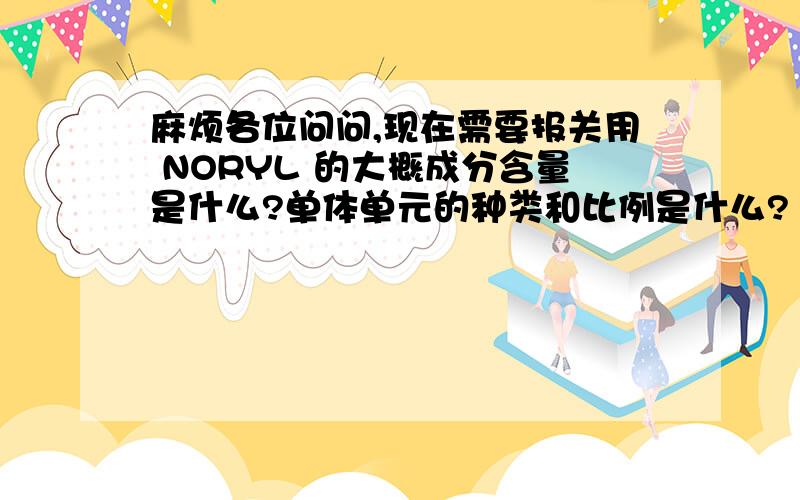 麻烦各位问问,现在需要报关用 NORYL 的大概成分含量是什么?单体单元的种类和比例是什么?