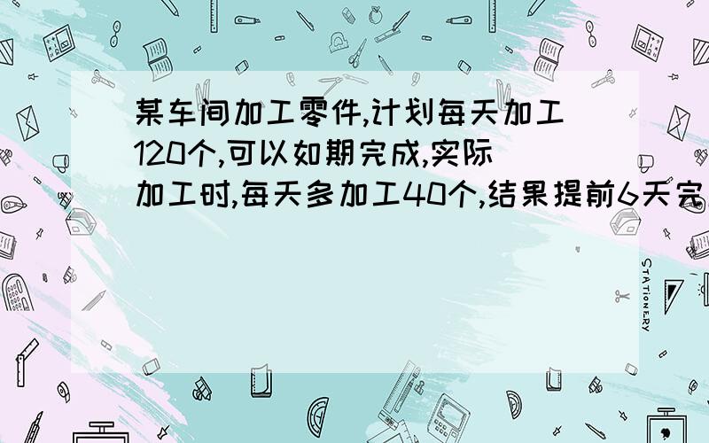 某车间加工零件,计划每天加工120个,可以如期完成,实际加工时,每天多加工40个,结果提前6天完成,一共要加工多少个零件?