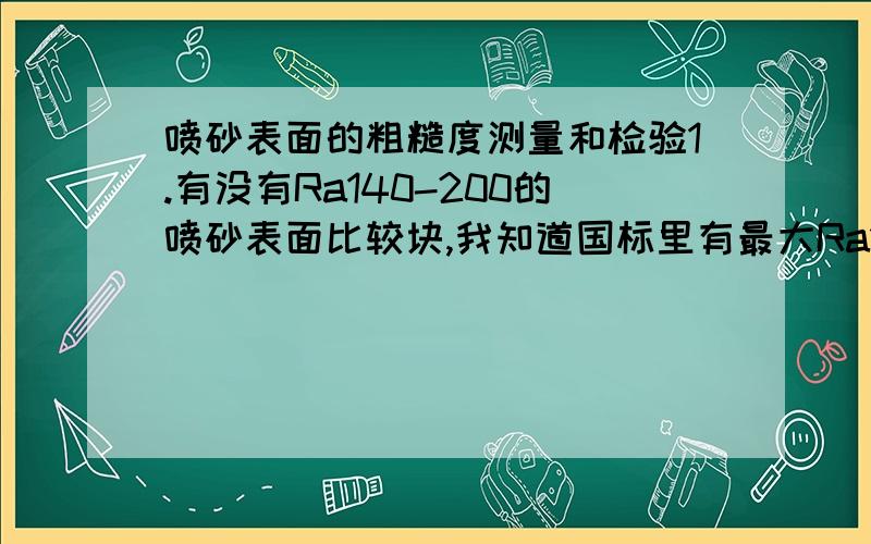 喷砂表面的粗糙度测量和检验1.有没有Ra140-200的喷砂表面比较块,我知道国标里有最大Ra100的.2.喷砂后表面的粗糙度测量用什么测量仪比较好?