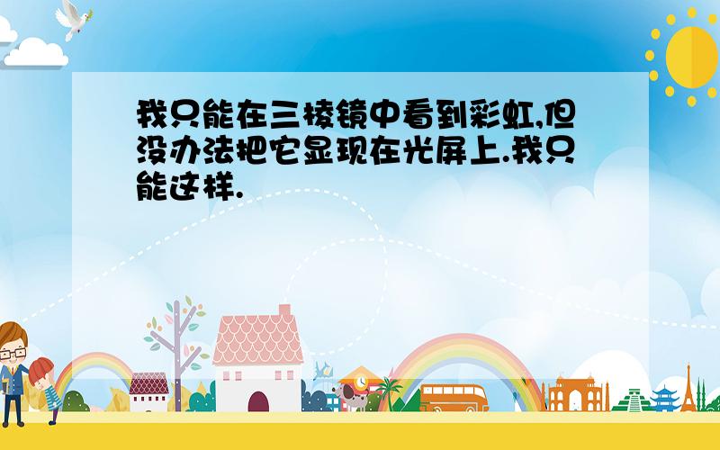 我只能在三棱镜中看到彩虹,但没办法把它显现在光屏上.我只能这样.