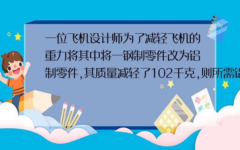 一位飞机设计师为了减轻飞机的重力将其中将一钢制零件改为铝制零件,其质量减轻了102千克,则所需铝的质量多少千克（钢的密度7.8克每立方厘米铝的2.7克每立方厘米）过程中【必要带解析,