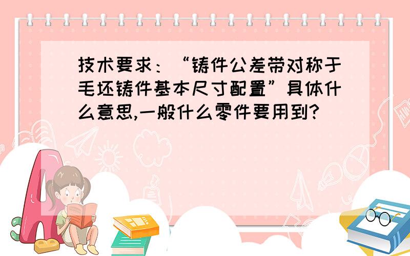 技术要求：“铸件公差带对称于毛坯铸件基本尺寸配置”具体什么意思,一般什么零件要用到?