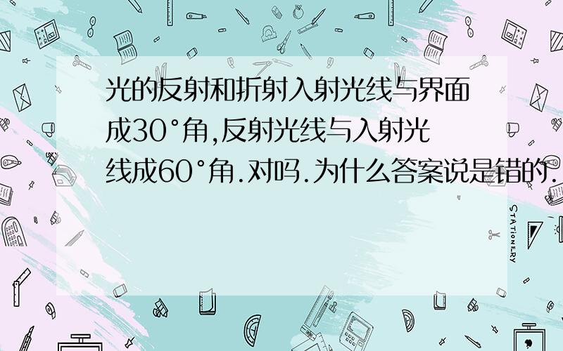 光的反射和折射入射光线与界面成30°角,反射光线与入射光线成60°角.对吗.为什么答案说是错的........why