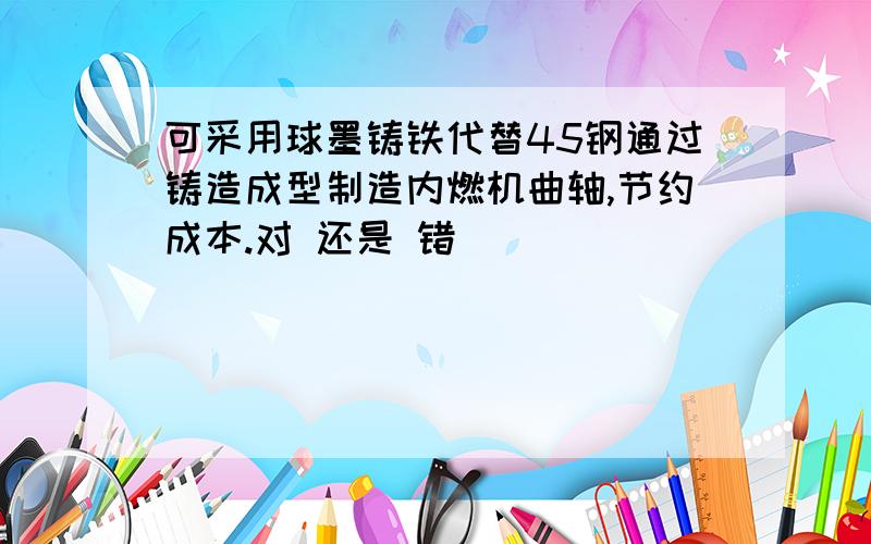 可采用球墨铸铁代替45钢通过铸造成型制造内燃机曲轴,节约成本.对 还是 错