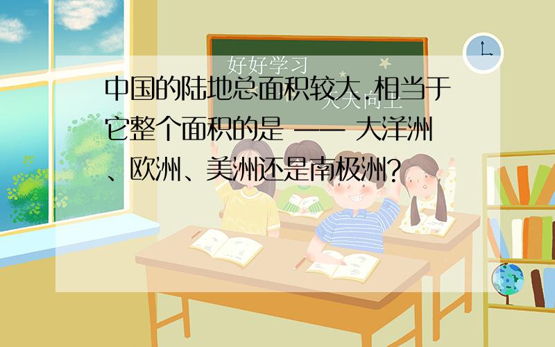 中国的陆地总面积较大.相当于它整个面积的是 —— 大洋洲、欧洲、美洲还是南极洲?