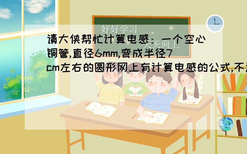 请大侠帮忙计算电感：一个空心铜管,直径6mm,弯成半径7cm左右的圆形网上有计算电感的公式,不过都是适用于线圈的,请大侠解答.用什么方法计算也请告知.