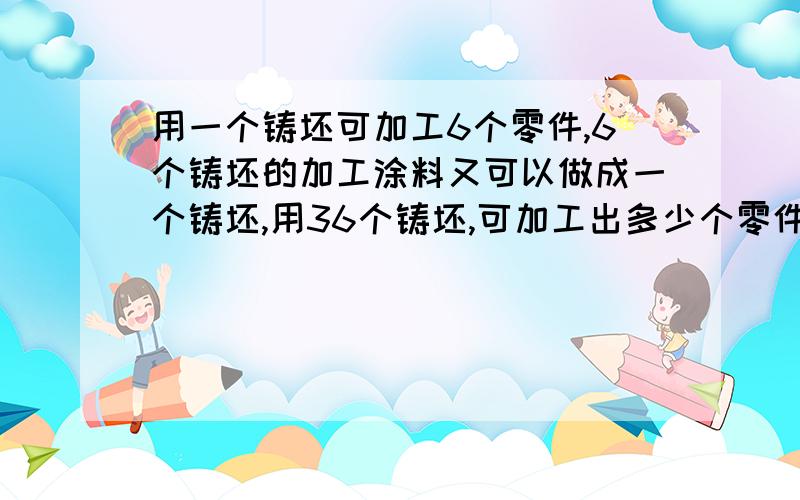 用一个铸坯可加工6个零件,6个铸坯的加工涂料又可以做成一个铸坯,用36个铸坯,可加工出多少个零件?