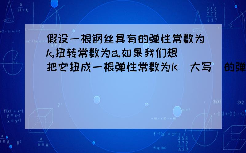 假设一根钢丝具有的弹性常数为k,扭转常数为a.如果我们想把它扭成一根弹性常数为K（大写）的弹簧,应该绕应该绕成多少匝的？它的结构应该如何？我是交大机动学院试点班的。这是我们一