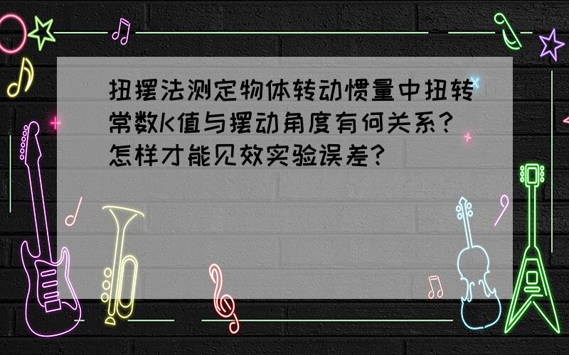 扭摆法测定物体转动惯量中扭转常数K值与摆动角度有何关系?怎样才能见效实验误差?