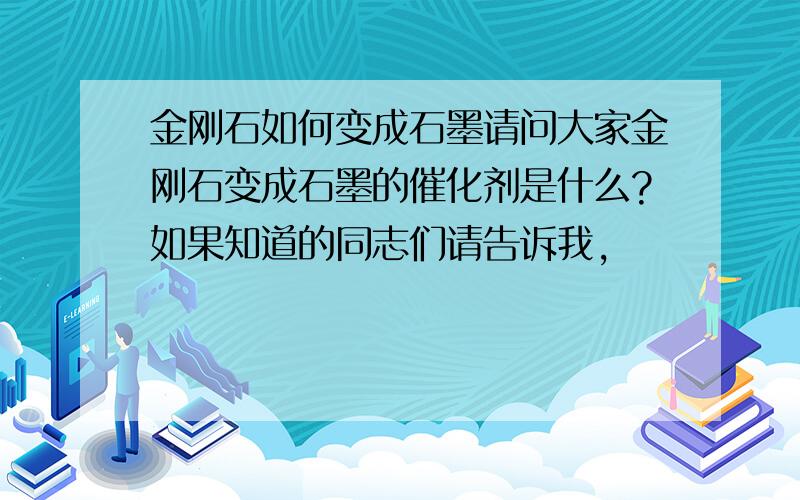 金刚石如何变成石墨请问大家金刚石变成石墨的催化剂是什么?如果知道的同志们请告诉我,