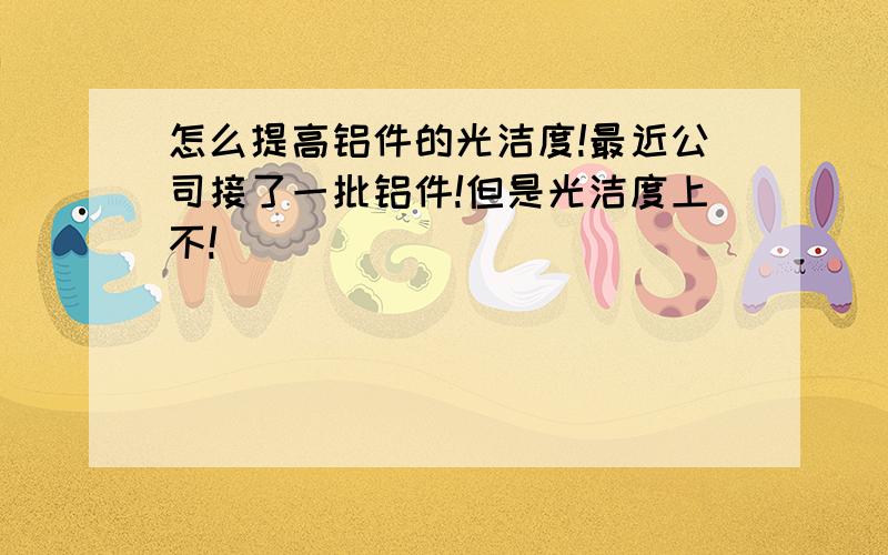 怎么提高铝件的光洁度!最近公司接了一批铝件!但是光洁度上不!