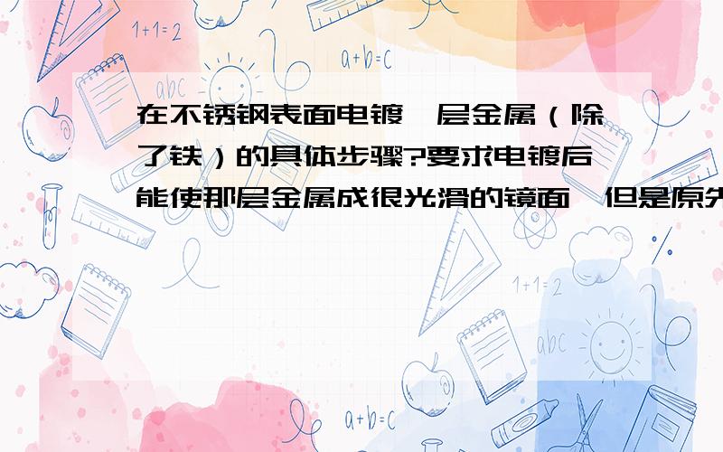 在不锈钢表面电镀一层金属（除了铁）的具体步骤?要求电镀后能使那层金属成很光滑的镜面,但是原先不锈钢表面不是很光滑,估计有一微米大小的毛刺．哪位达人帮忙介绍一下啊?顺便说说实