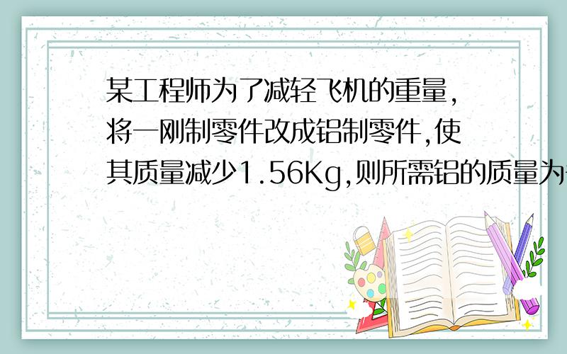 某工程师为了减轻飞机的重量,将一刚制零件改成铝制零件,使其质量减少1.56Kg,则所需铝的质量为多少?