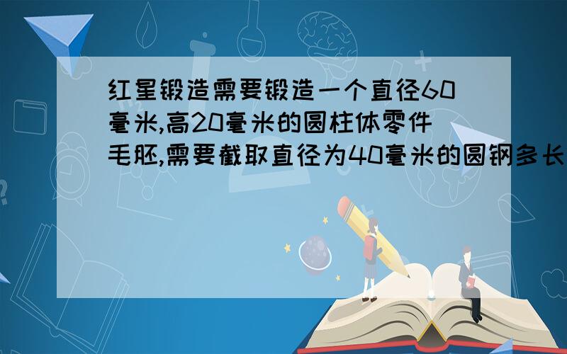 红星锻造需要锻造一个直径60毫米,高20毫米的圆柱体零件毛胚,需要截取直径为40毫米的圆钢多长?