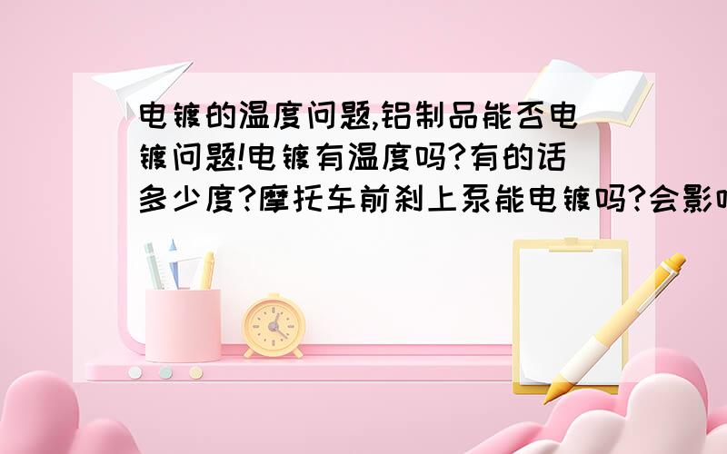 电镀的温度问题,铝制品能否电镀问题!电镀有温度吗?有的话多少度?摩托车前刹上泵能电镀吗?会影响泵电镀后的工作吗?（铝制品能电镀吗?我估计泵体外部是铝制品能承受电镀的温度吗?）