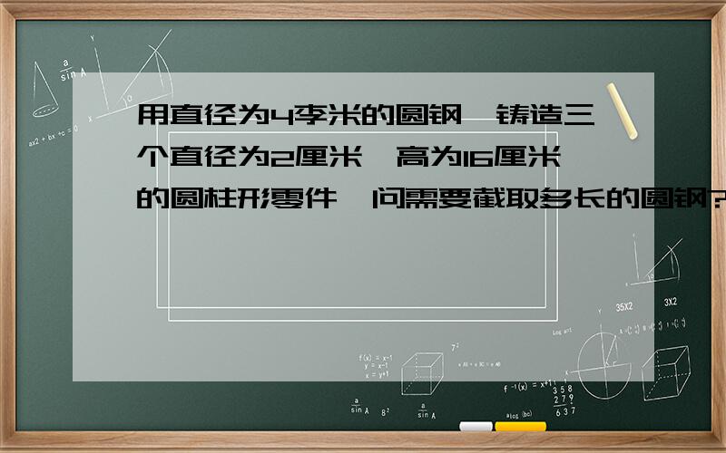 用直径为4李米的圆钢,铸造三个直径为2厘米,高为16厘米的圆柱形零件,问需要截取多长的圆钢?