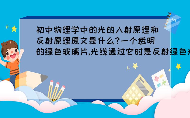 初中物理学中的光的入射原理和反射原理原文是什么?一个透明的绿色玻璃片,光线通过它时是反射绿色光,还是吸收绿色光,还是透过绿色光呢?假如把绿色的玻璃片换成其它颜色,如红\黄\蓝\紫\