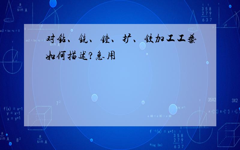 对钻、铣、镗、扩、铰加工工艺如何描述?急用