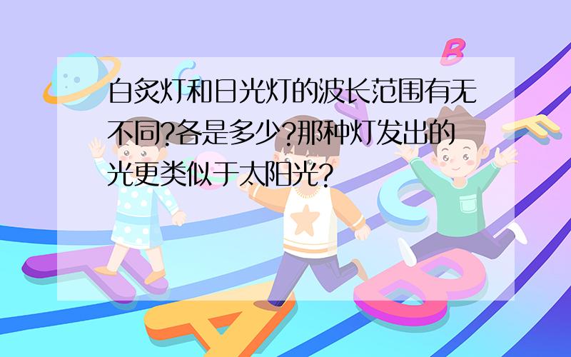 白炙灯和日光灯的波长范围有无不同?各是多少?那种灯发出的光更类似于太阳光?