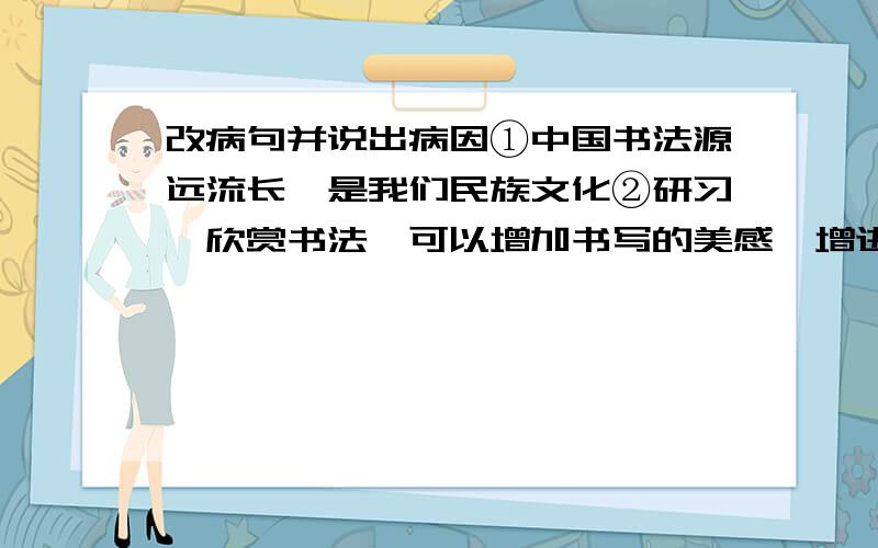 改病句并说出病因①中国书法源远流长,是我们民族文化②研习、欣赏书法,可以增加书写的美感,增进对民族文化的了解和热爱,培养高雅的审美情趣