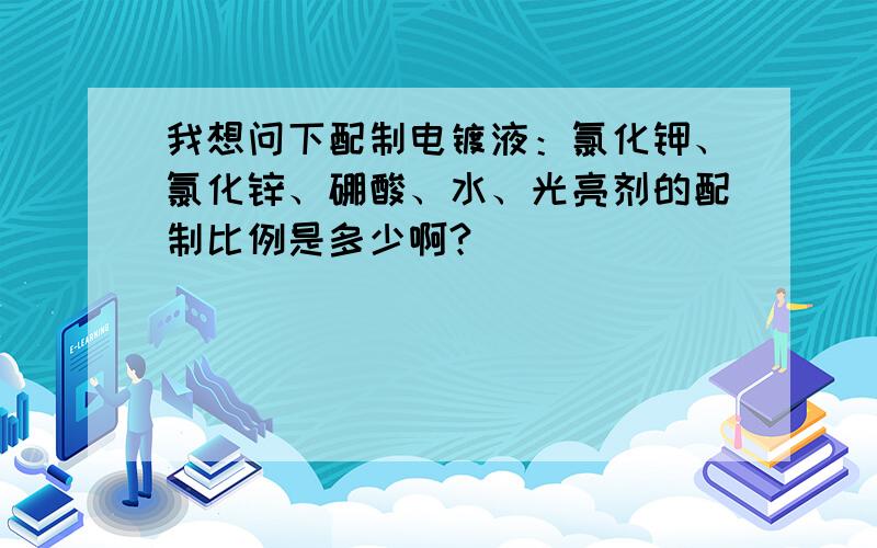 我想问下配制电镀液：氯化钾、氯化锌、硼酸、水、光亮剂的配制比例是多少啊?