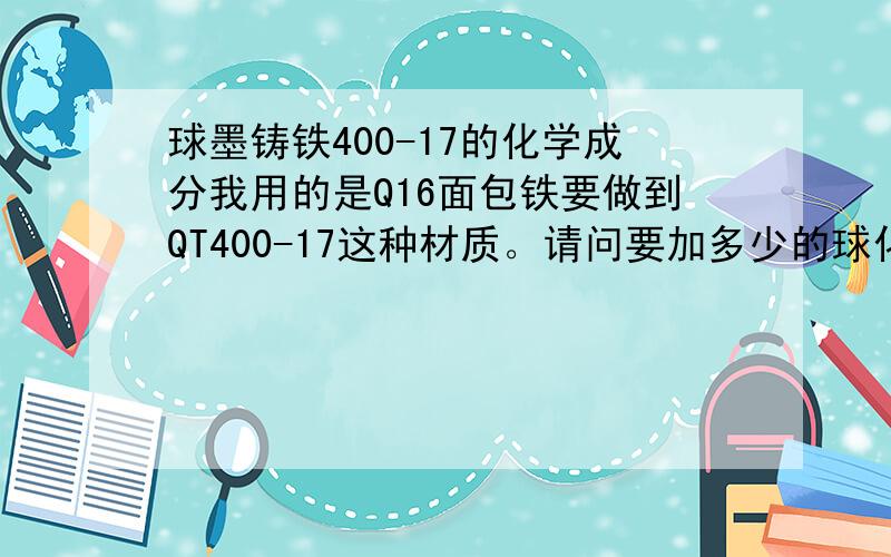 球墨铸铁400-17的化学成分我用的是Q16面包铁要做到QT400-17这种材质。请问要加多少的球化剂百分比和多少百分比的孕育剂？