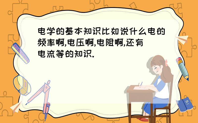 电学的基本知识比如说什么电的频率啊,电压啊,电阻啊,还有电流等的知识.