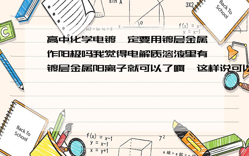 高中化学电镀一定要用镀层金属作阳极吗我觉得电解质溶液里有镀层金属阳离子就可以了啊,这样说可以吗?