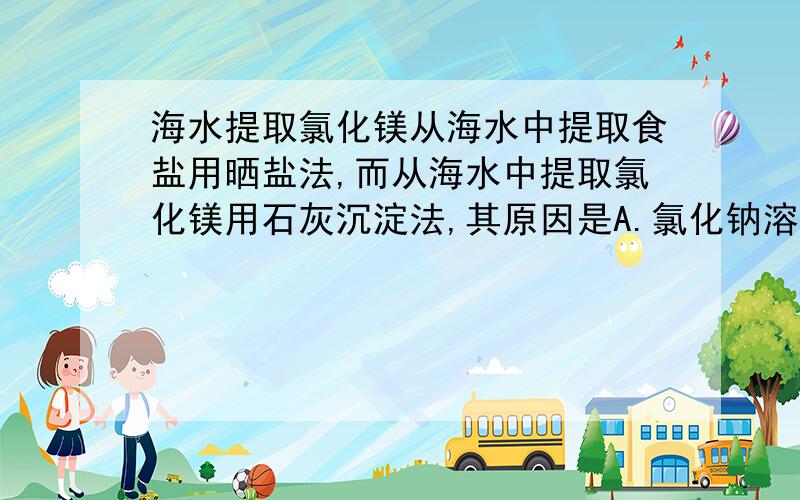 海水提取氯化镁从海水中提取食盐用晒盐法,而从海水中提取氯化镁用石灰沉淀法,其原因是A.氯化钠溶解度大而氯化镁溶解度小B.氯化钠熔点高而氯化镁熔点低C.氯化钠浓度大而...D氯化钠较活