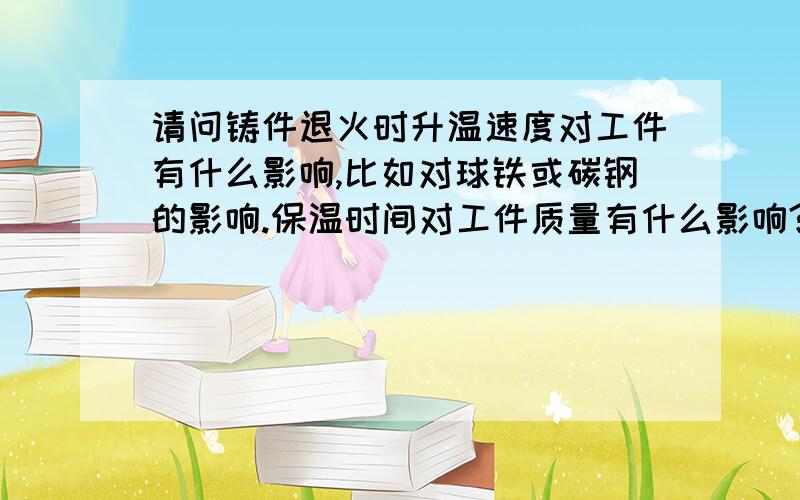 请问铸件退火时升温速度对工件有什么影响,比如对球铁或碳钢的影响.保温时间对工件质量有什么影响?我们现在一般都是保温一个晚上 第二天再来降温 这样对吗?