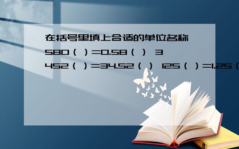 在括号里填上合适的单位名称 580（）=0.58（） 3452（）=34.52（） 125（）=1.25（） 1.780（）=1.78（） 8630（）=8.63（） 1.6（）=16（）