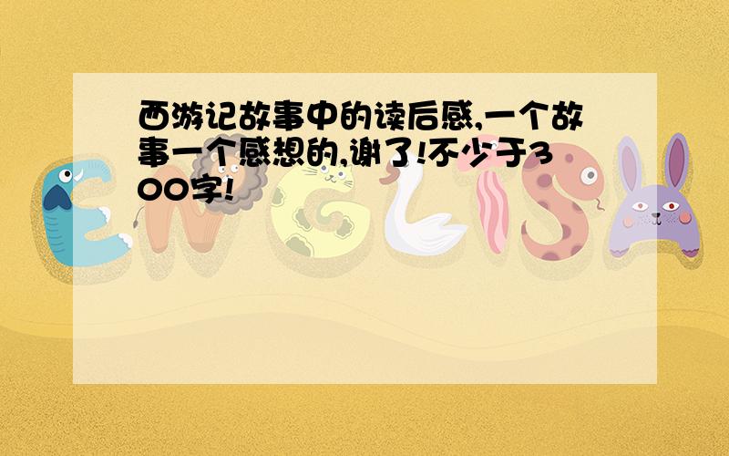 西游记故事中的读后感,一个故事一个感想的,谢了!不少于300字!