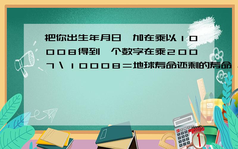 把你出生年月日一加在乘以１０００８得到一个数字在乘２００７＼１０００８＝地球寿命还剩的寿命 单位：光年