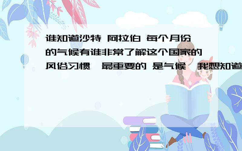 谁知道沙特 阿拉伯 每个月份的气候有谁非常了解这个国家的风俗习惯  最重要的 是气候  我想知道每个月份的气候,想要很快知道  非常感谢