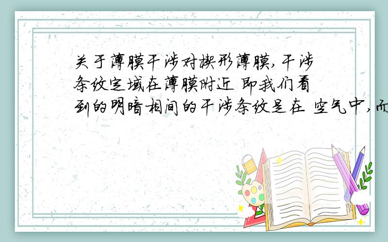 关于薄膜干涉对楔形薄膜,干涉条纹定域在薄膜附近 即我们看到的明暗相间的干涉条纹是在 空气中,而不是在薄膜上,还有,相干光是不是一定要平行啊?lifeng311419,大天才