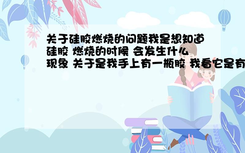 关于硅胶燃烧的问题我是想知道硅胶 燃烧的时候 会发生什么现象 关于是我手上有一瓶胶 我看它是有点液态的感觉 我以前看见的都是粘粘的 现在搞得我都不敢用 知道怎么区分的 还有它燃