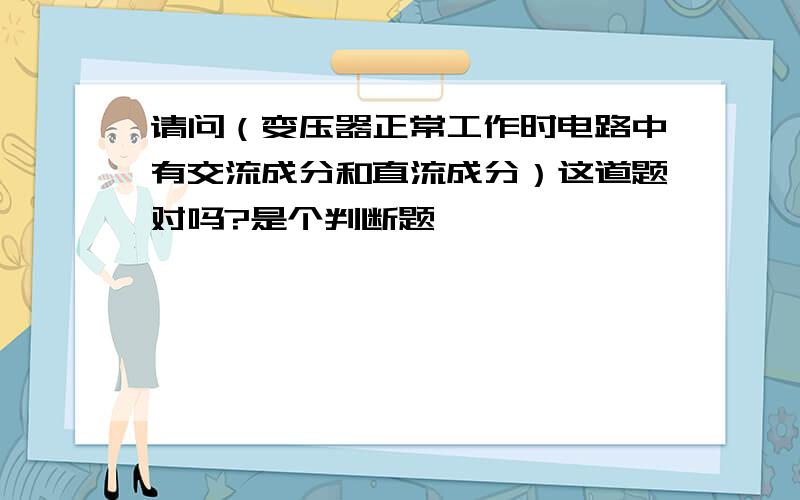 请问（变压器正常工作时电路中有交流成分和直流成分）这道题对吗?是个判断题