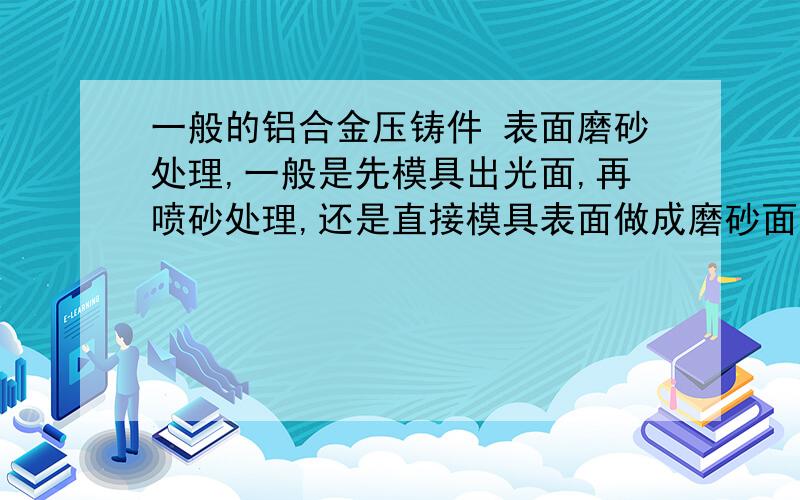 一般的铝合金压铸件 表面磨砂处理,一般是先模具出光面,再喷砂处理,还是直接模具表面做成磨砂面?